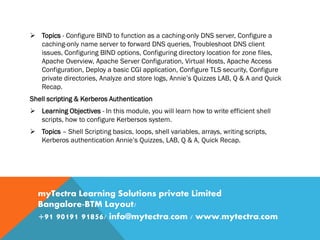  Topics - Configure BIND to function as a caching-only DNS server, Configure a
caching-only name server to forward DNS queries, Troubleshoot DNS client
issues, Configuring BIND options, Configuring directory location for zone files,
Apache Overview, Apache Server Configuration, Virtual Hosts, Apache Access
Configuration, Deploy a basic CGI application, Configure TLS security, Configure
private directories, Analyze and store logs, Annie’s Quizzes LAB, Q & A and Quick
Recap.
Shell scripting & Kerberos Authentication
 Learning Objectives - In this module, you will learn how to write efficient shell
scripts, how to configure Kerbersos system.
 Topics – Shell Scripting basics, loops, shell variables, arrays, writing scripts,
Kerberos authentication Annie’s Quizzes, LAB, Q & A, Quick Recap.
myTectra Learning Solutions private Limited
Bangalore-BTM Layout/
+91 90191 91856/ info@mytectra.com / www.mytectra.com
 