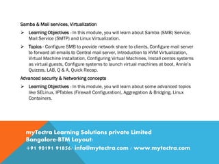 Samba & Mail services, Virtualization
 Learning Objectives - In this module, you will learn about Samba (SMB) Service,
Mail Service (SMTP) and Linux Virtualization.
 Topics - Configure SMB to provide network share to clients, Configure mail server
to forward all emails to Central mail server, Introduction to KVM Virtualization,
Virtual Machine installation, Configuring Virtual Machines, Install centos systems
as virtual guests, Configure systems to launch virtual machines at boot, Annie’s
Quizzes, LAB, Q & A, Quick Recap.
Advanced security & Networking concepts
 Learning Objectives - In this module, you will learn about some advanced topics
like SELinux, IPTables (Firewall Configuration), Aggregation & Bridging, Linux
Containers.
myTectra Learning Solutions private Limited
Bangalore-BTM Layout/
+91 90191 91856/ info@mytectra.com / www.mytectra.com
 