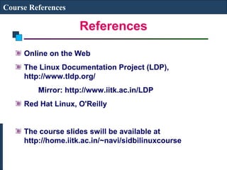 References 
Course References 
Online on the Web 
The Linux Documentation Project (LDP), 
http://www.tldp.org/ 
Mirror: http://www.iitk.ac.in/LDP 
Red Hat Linux, O'Reilly 
The course slides swill be available at 
http://home.iitk.ac.in/~navi/sidbilinuxcourse 
 