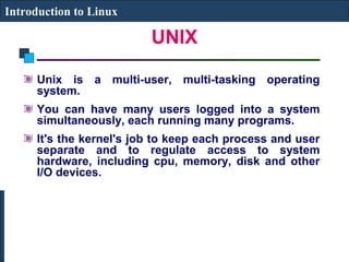 UNIX 
Introduction to Linux 
Unix is a multi-user, multi-tasking operating 
system. 
You can have many users logged into a system 
simultaneously, each running many programs. 
It's the kernel's job to keep each process and user 
separate and to regulate access to system 
hardware, including cpu, memory, disk and other 
I/O devices. 
 