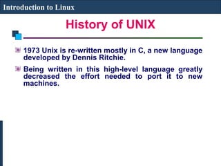 Introduction to Linux 
History of UNIX 
1973 Unix is re-written mostly in C, a new language 
developed by Dennis Ritchie. 
Being written in this high-level language greatly 
decreased the effort needed to port it to new 
machines. 
 
