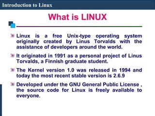 Introduction to Linux 
What is LINUX 
Linux is a free Unix-type operating system 
originally created by Linus Torvalds with the 
assistance of developers around the world. 
It originated in 1991 as a personal project of Linus 
Torvalds, a Finnish graduate student. 
The Kernel version 1.0 was released in 1994 and 
today the most recent stable version is 2.6.9 
Developed under the GNU General Public License , 
the source code for Linux is freely available to 
everyone. 
 