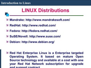 Introduction to Linux 
LINUX Distributions 
Mandrake: http://www.mandrakesoft.com/ 
RedHat: http://www.redhat.com/ 
Fedora: http://fedora.redhat.com/ 
SuSE/Novell: http://www.suse.com/ 
Debian: http://www.debian.org/ 
Red Hat Enterprise Linux is a Enterprise targeted 
Operating System. It based on mature Open 
Source technology and available at a cost with one 
year Red Hat Network subscription for upgrade 
and support contract. 
 
