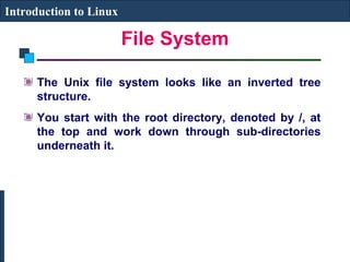 File System 
Introduction to Linux 
The Unix file system looks like an inverted tree 
structure. 
You start with the root directory, denoted by /, at 
the top and work down through sub-directories 
underneath it. 
 