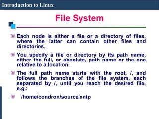 File System 
Introduction to Linux 
Each node is either a file or a directory of files, 
where the latter can contain other files and 
directories. 
You specify a file or directory by its path name, 
either the full, or absolute, path name or the one 
relative to a location. 
The full path name starts with the root, /, and 
follows the branches of the file system, each 
separated by /, until you reach the desired file, 
e.g.: 
/home/condron/source/xntp 
 