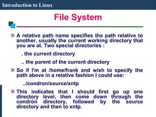File System 
Introduction to Linux 
A relative path name specifies the path relative to 
another, usually the current working directory that 
you are at. Two special directories : 
. the current directory 
.. the parent of the current directory 
So if I'm at /home/frank and wish to specify the 
path above in a relative fashion I could use: 
../condron/source/xntp 
This indicates that I should first go up one 
directory level, then come down through the 
condron directory, followed by the source 
directory and then to xntp. 
 