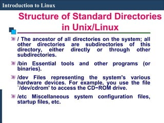 Structure of Standard Directories 
in Unix/Linux 
Introduction to Linux 
/ The ancestor of all directories on the system; all 
other directories are subdirectories of this 
directory, either directly or through other 
subdirectories. 
/bin Essential tools and other programs (or 
binaries). 
/dev Files representing the system's various 
hardware devices. For example, you use the file 
`/dev/cdrom' to access the CD−ROM drive. 
/etc Miscellaneous system configuration files, 
startup files, etc. 
 