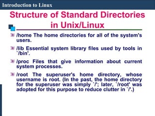 Introduction to Linux 
Structure of Standard Directories 
in Unix/Linux 
/home The home directories for all of the system's 
users. 
/lib Essential system library files used by tools in 
`/bin'. 
/proc Files that give information about current 
system processes. 
/root The superuser's home directory, whose 
username is root. (In the past, the home directory 
for the superuser was simply `/'; later, `/root' was 
adopted for this purpose to reduce clutter in `/'.) 
 