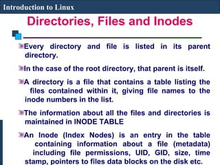 Introduction to Linux 
Directories, Files and Inodes 
Every directory and file is listed in its parent 
directory. 
In the case of the root directory, that parent is itself. 
A directory is a file that contains a table listing the 
files contained within it, giving file names to the 
inode numbers in the list. 
The information about all the files and directories is 
maintained in INODE TABLE 
An Inode (Index Nodes) is an entry in the table 
containing information about a file (metadata) 
including file permissions, UID, GID, size, time 
stamp, pointers to files data blocks on the disk etc. 
 