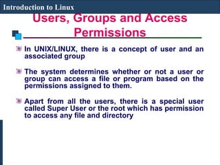 Introduction to Linux 
Users, Groups and Access 
Permissions 
In UNIX/LINUX, there is a concept of user and an 
associated group 
The system determines whether or not a user or 
group can access a file or program based on the 
permissions assigned to them. 
Apart from all the users, there is a special user 
called Super User or the root which has permission 
to access any file and directory 
 