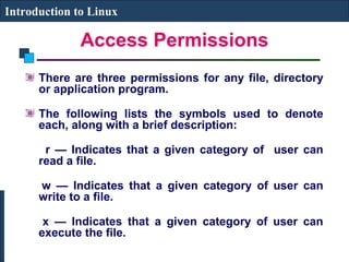 Introduction to Linux 
Access Permissions 
There are three permissions for any file, directory 
or application program. 
The following lists the symbols used to denote 
each, along with a brief description: 
r — Indicates that a given category of user can 
read a file. 
w — Indicates that a given category of user can 
write to a file. 
x — Indicates that a given category of user can 
execute the file. 
 