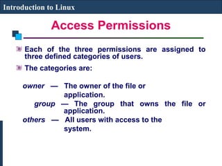 Introduction to Linux 
Access Permissions 
Each of the three permissions are assigned to 
three defined categories of users. 
The categories are: 
owner — The owner of the file or 
application. 
group — The group that owns the file or 
application. 
others — All users with access to the 
system. 
 