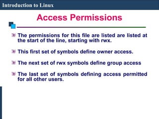 Introduction to Linux 
Access Permissions 
The permissions for this file are listed are listed at 
the start of the line, starting with rwx. 
This first set of symbols define owner access. 
The next set of rwx symbols define group access 
The last set of symbols defining access permitted 
for all other users. 
 