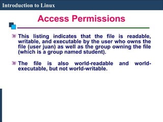 Introduction to Linux 
Access Permissions 
This listing indicates that the file is readable, 
writable, and executable by the user who owns the 
file (user juan) as well as the group owning the file 
(which is a group named student). 
The file is also world-readable and world-executable, 
but not world-writable. 
 