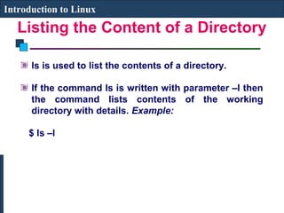 Introduction to Linux 
Listing the Content of a Directory 
ls is used to list the contents of a directory. 
If the command ls is written with parameter –l then 
the command lists contents of the working 
directory with details. Example: 
$ ls –l 
 