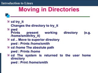 Introduction to Linux 
Moving in Directories 
cd try_it 
Changes the directory to try_it 
pwd 
Prints present working directory (e.g. 
/home/smith/try_it) 
cd .. Move to superior directory 
pwd : Prints /home/smith 
cd /home The absolute path 
pwd : Prints /home 
cd The system is returned to the user home 
directory 
pwd : Print /home/smith 
 