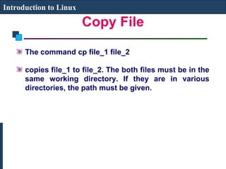 Copy File 
Introduction to Linux 
The command cp file_1 file_2 
copies file_1 to file_2. The both files must be in the 
same working directory. If they are in various 
directories, the path must be given. 
 