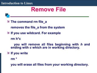 Introduction to Linux 
Remove File 
The command rm file_a 
removes the file_a from the system 
If you use wildcard. For example 
rm h*c 
you will remove all files beginning with h and 
ending with c which are in working directory. 
If you write 
rm * 
you will erase all files from your working directory. 
 