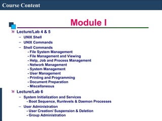 Module I 
Course Content 
Lecture/Lab 4 & 5 
– UNIX Shell 
– UNIX Commands 
– Shell Commands 
- File System Management 
- File Management and Viewing 
- Help, Job and Process Management 
- Network Management 
- System Management 
- User Management 
- Printing and Programming 
- Document Preparation 
- Miscellaneous 
Lecture/Lab 6 
– System Initialization and Services 
- Boot Sequence, Runlevels & Daemon Processes 
– User Administration 
- User Creation/ Suspension & Deletion 
- Group Administration 
 