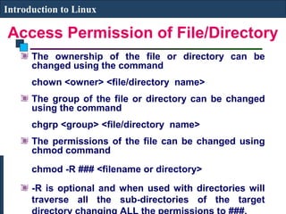Introduction to Linux 
Access Permission of File/Directory 
The ownership of the file or directory can be 
changed using the command 
chown <owner> <file/directory name> 
The group of the file or directory can be changed 
using the command 
chgrp <group> <file/directory name> 
The permissions of the file can be changed using 
chmod command 
chmod -R ### <filename or directory> 
-R is optional and when used with directories will 
traverse all the sub-directories of the target 
directory changing ALL the permissions to ###. 
 
