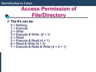 Introduction to Linux 
Access Permission of 
File/Directory 
The #'s can be: 
0 = Nothing 
1 = Execute 
2 = Write 
3 = Execute & Write (2 + 1) 
4 = Read 
5 = Execute & Read (4 + 1) 
6 = Read & Write (4 + 2) 
7 = Execute & Read & Write (4 + 2 + 1) 
 