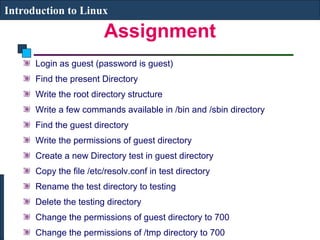 Introduction to Linux 
Assignment 
Login as guest (password is guest) 
Find the present Directory 
Write the root directory structure 
Write a few commands available in /bin and /sbin directory 
Find the guest directory 
Write the permissions of guest directory 
Create a new Directory test in guest directory 
Copy the file /etc/resolv.conf in test directory 
Rename the test directory to testing 
Delete the testing directory 
Change the permissions of guest directory to 700 
Change the permissions of /tmp directory to 700 
