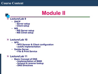 Module II 
Course Content 
Lecture/Lab 9 
– DHCP 
- Server setup 
- Client setup 
– NIS 
- NIS Server setup 
- NIS Clinet setup 
Lecture/Lab 10 
– NFS 
- NFS Serever & Client configuration 
- autofs implementation 
– Samba Server 
- File & Print Service 
Lecture/Lab 11 
– Basic Concept of DNS 
- Implementation of BIND 
- forward & reverse lookup 
- DNS Directives 
 