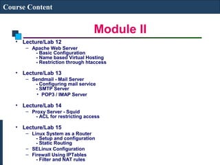 Module II 
Course Content 
• Lecture/Lab 12 
– Apache Web Server 
- Basic Configuration 
- Name based Virtual Hosting 
- Restriction through htaccess 
• Lecture/Lab 13 
– Sendmail - Mail Server 
- Configuring mail service 
- SMTP Server 
• POP3 / IMAP Server 
• Lecture/Lab 14 
– Proxy Server - Squid 
- ACL for restricting access 
• Lecture/Lab 15 
– Linux System as a Router 
- Setup and configuration 
- Static Routing 
– SELinux Configuration 
– Firewall Using IPTables 
- Filter and NAT rules 
 