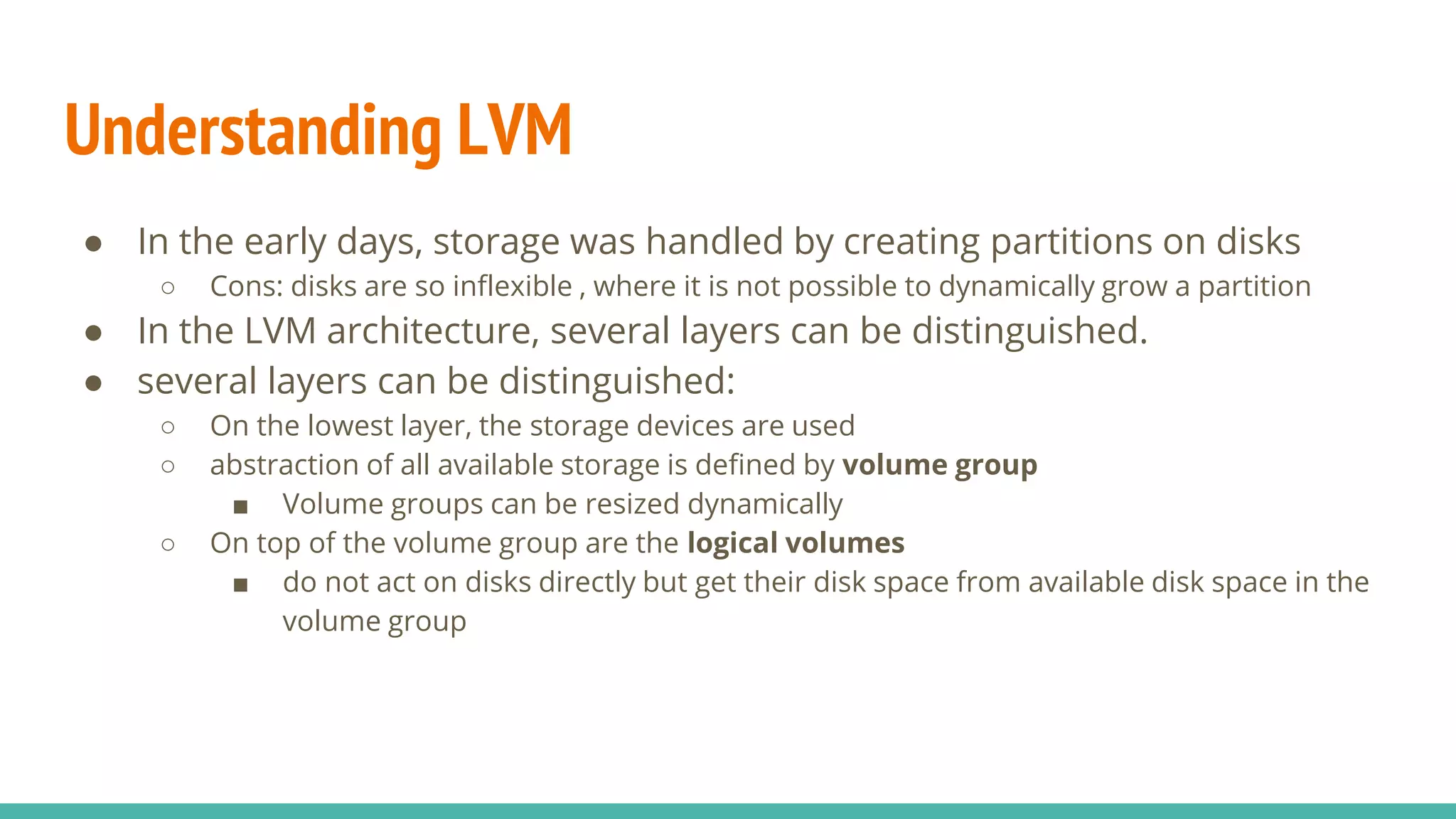 Understanding LVM
● In the early days, storage was handled by creating partitions on disks
○ Cons: disks are so inflexible , where it is not possible to dynamically grow a partition
● In the LVM architecture, several layers can be distinguished.
● several layers can be distinguished:
○ On the lowest layer, the storage devices are used
○ abstraction of all available storage is defined by volume group
■ Volume groups can be resized dynamically
○ On top of the volume group are the logical volumes
■ do not act on disks directly but get their disk space from available disk space in the
volume group
 
