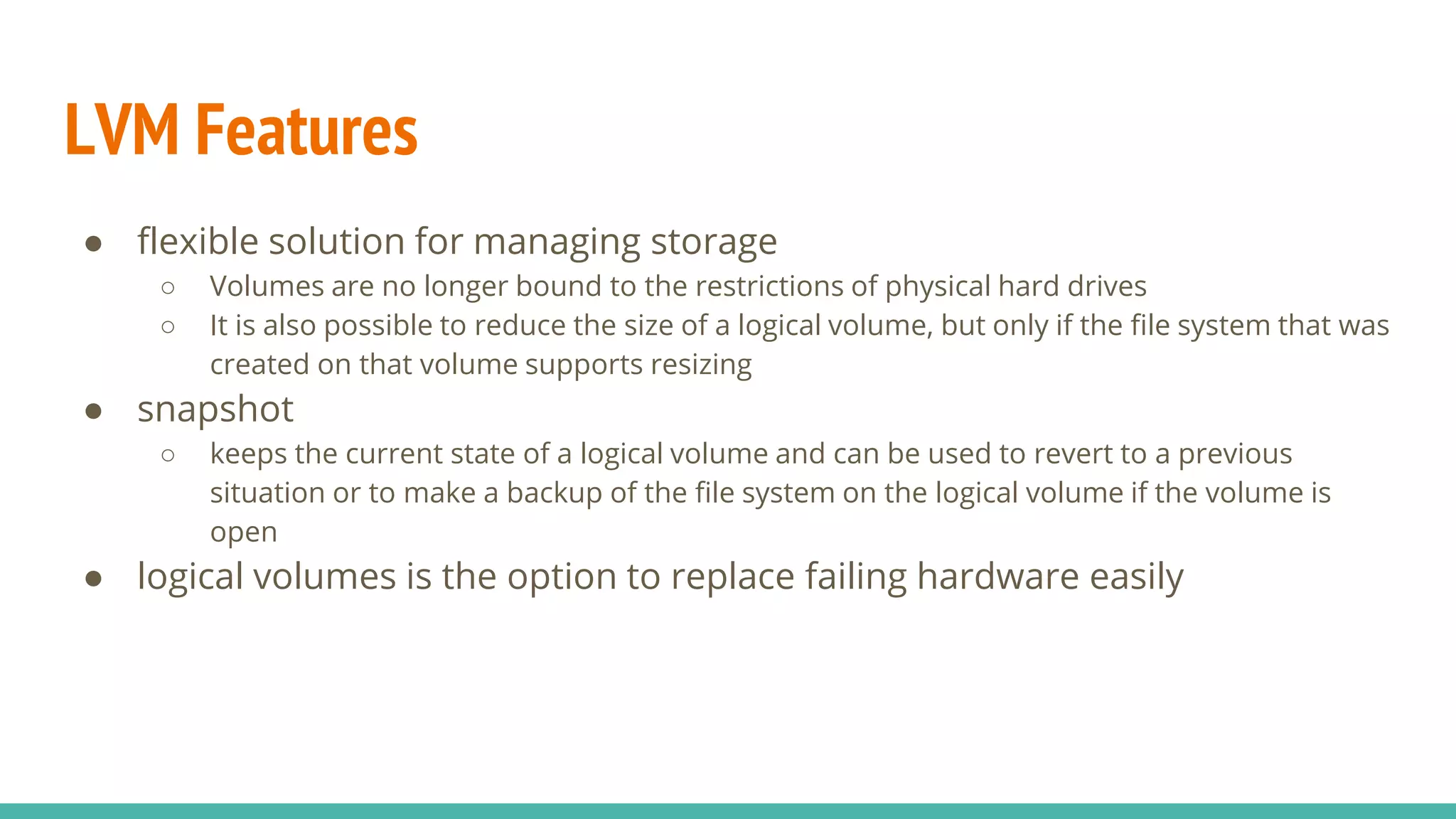 LVM Features
● flexible solution for managing storage
○ Volumes are no longer bound to the restrictions of physical hard drives
○ It is also possible to reduce the size of a logical volume, but only if the file system that was
created on that volume supports resizing
● snapshot
○ keeps the current state of a logical volume and can be used to revert to a previous
situation or to make a backup of the file system on the logical volume if the volume is
open
● logical volumes is the option to replace failing hardware easily
 
