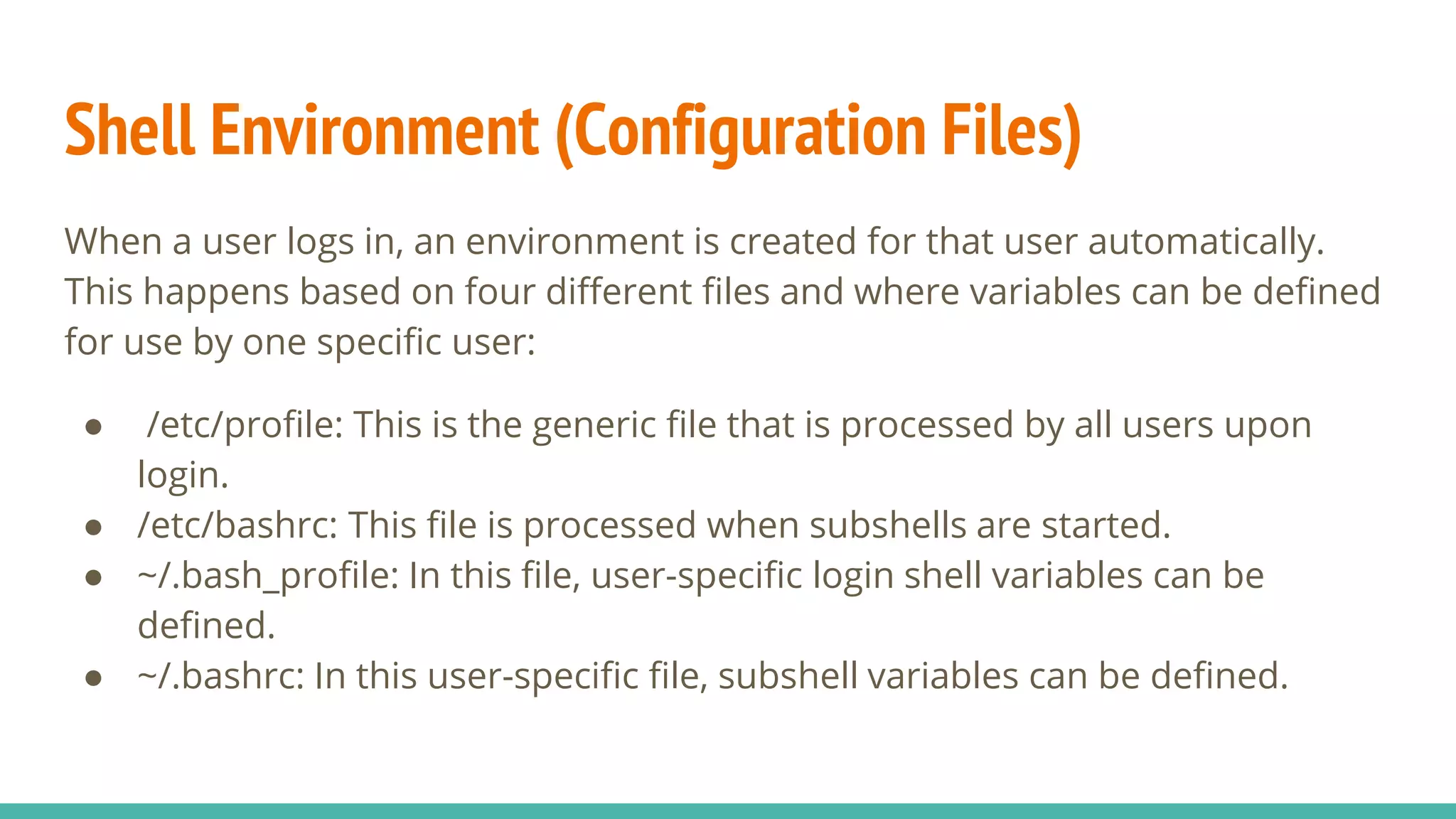 Shell Environment (Configuration Files)
When a user logs in, an environment is created for that user automatically.
This happens based on four different files and where variables can be defined
for use by one specific user:
● /etc/profile: This is the generic file that is processed by all users upon
login.
● /etc/bashrc: This file is processed when subshells are started.
● ~/.bash_profile: In this file, user-specific login shell variables can be
defined.
● ~/.bashrc: In this user-specific file, subshell variables can be defined.
 
