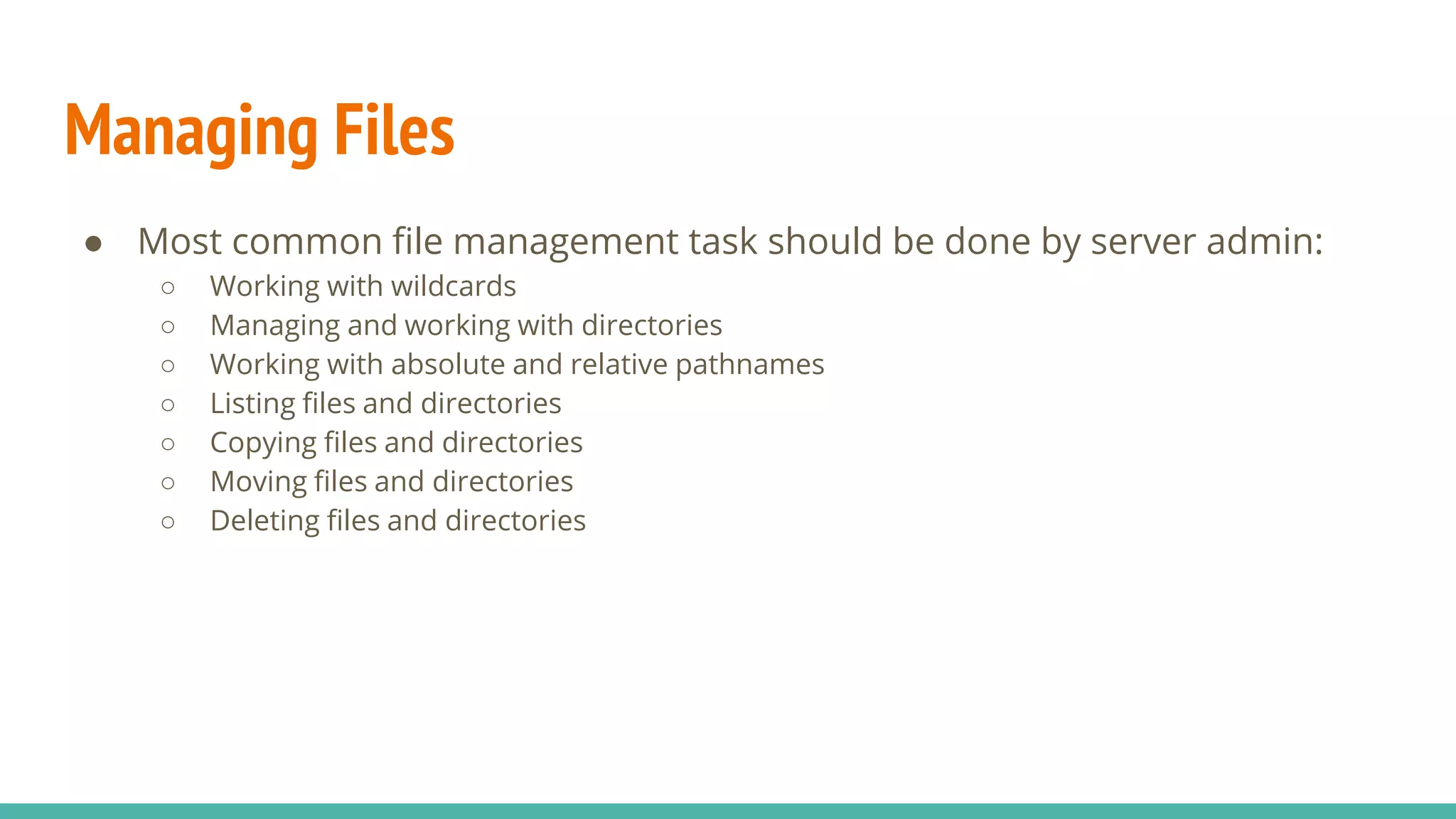 Managing Files
● Most common file management task should be done by server admin:
○ Working with wildcards
○ Managing and working with directories
○ Working with absolute and relative pathnames
○ Listing files and directories
○ Copying files and directories
○ Moving files and directories
○ Deleting files and directories
 