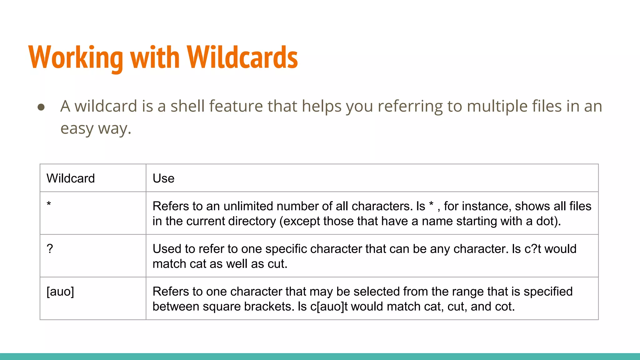 Working with Wildcards
● A wildcard is a shell feature that helps you referring to multiple files in an
easy way.
Wildcard Use
* Refers to an unlimited number of all characters. ls * , for instance, shows all files
in the current directory (except those that have a name starting with a dot).
? Used to refer to one specific character that can be any character. ls c?t would
match cat as well as cut.
[auo] Refers to one character that may be selected from the range that is specified
between square brackets. ls c[auo]t would match cat, cut, and cot.
 