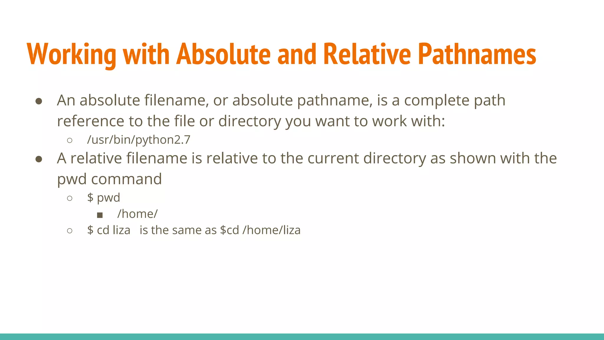 Working with Absolute and Relative Pathnames
● An absolute filename, or absolute pathname, is a complete path
reference to the file or directory you want to work with:
○ /usr/bin/python2.7
● A relative filename is relative to the current directory as shown with the
pwd command
○ $ pwd
■ /home/
○ $ cd liza is the same as $cd /home/liza
 