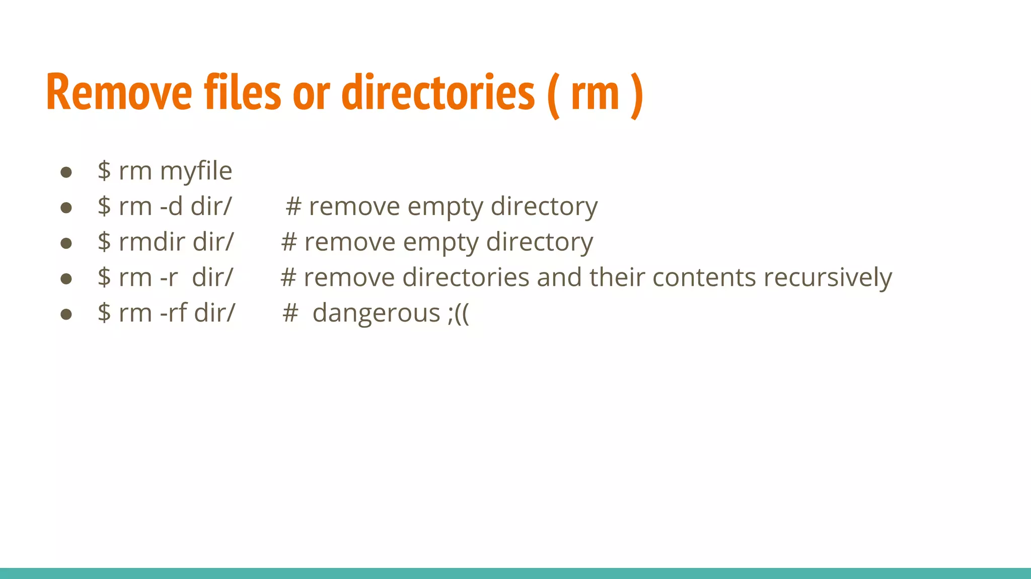 Remove files or directories ( rm )
● $ rm myfile
● $ rm -d dir/ # remove empty directory
● $ rmdir dir/ # remove empty directory
● $ rm -r dir/ # remove directories and their contents recursively
● $ rm -rf dir/ # dangerous ;((
 