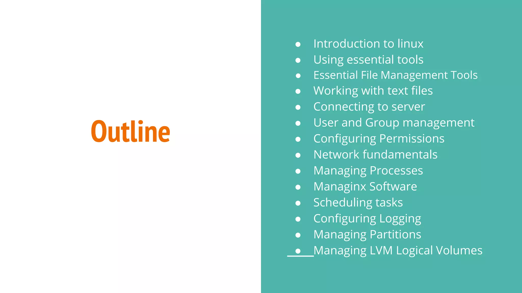 Outline
● Introduction to linux
● Using essential tools
● Essential File Management Tools
● Working with text files
● Connecting to server
● User and Group management
● Configuring Permissions
● Network fundamentals
● Managing Processes
● Managinx Software
● Scheduling tasks
● Configuring Logging
● Managing Partitions
● Managing LVM Logical Volumes
 