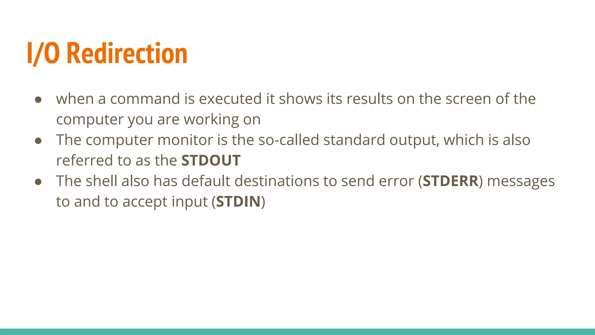 I/O Redirection
● when a command is executed it shows its results on the screen of the
computer you are working on
● The computer monitor is the so-called standard output, which is also
referred to as the STDOUT
● The shell also has default destinations to send error (STDERR) messages
to and to accept input (STDIN)
 