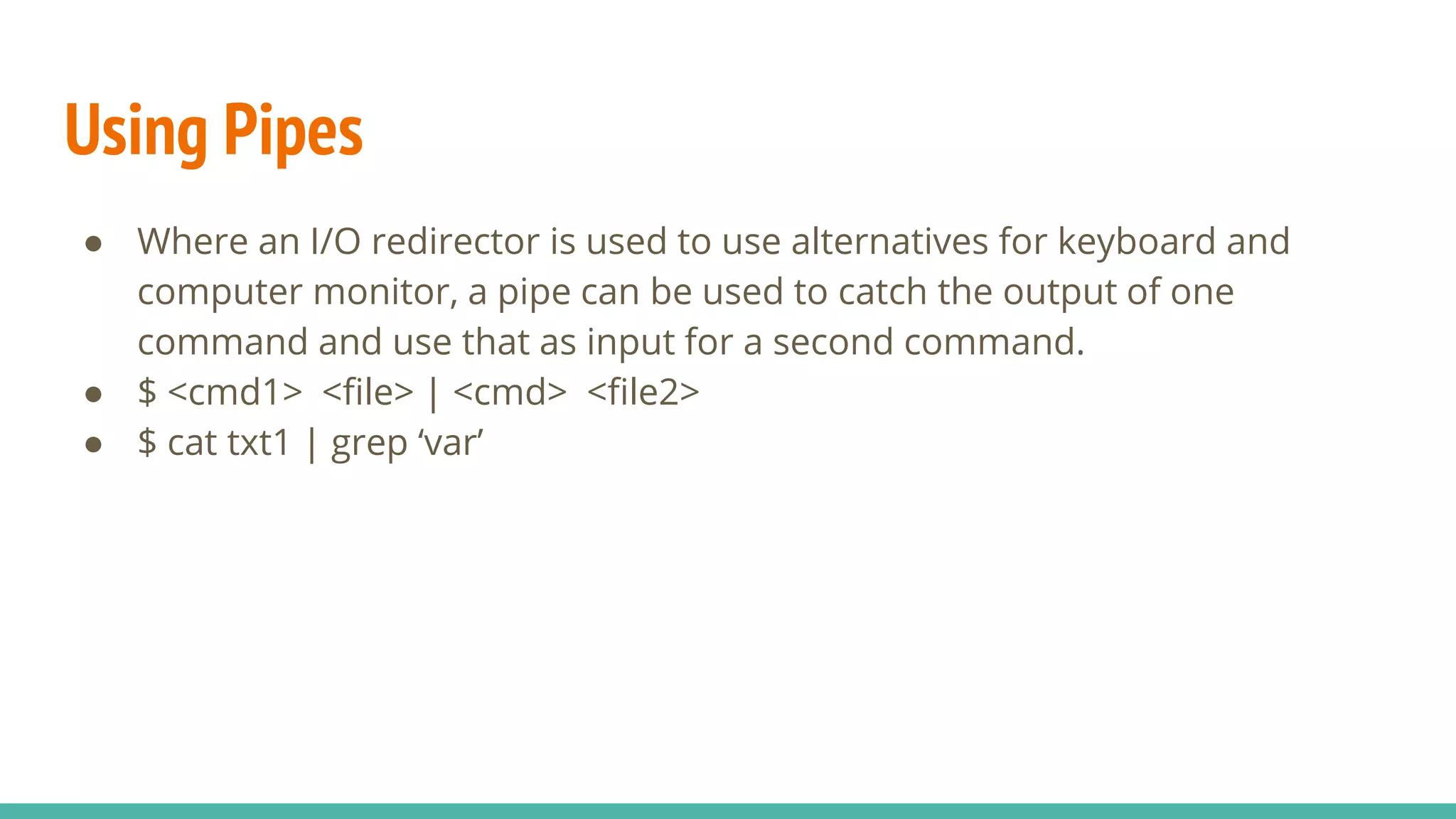 Using Pipes
● Where an I/O redirector is used to use alternatives for keyboard and
computer monitor, a pipe can be used to catch the output of one
command and use that as input for a second command.
● $ <cmd1> <file> | <cmd> <file2>
● $ cat txt1 | grep ‘var’
 