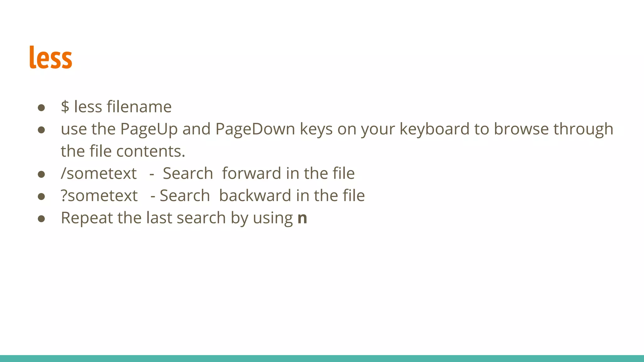 less
● $ less filename
● use the PageUp and PageDown keys on your keyboard to browse through
the file contents.
● /sometext - Search forward in the file
● ?sometext - Search backward in the file
● Repeat the last search by using n
 