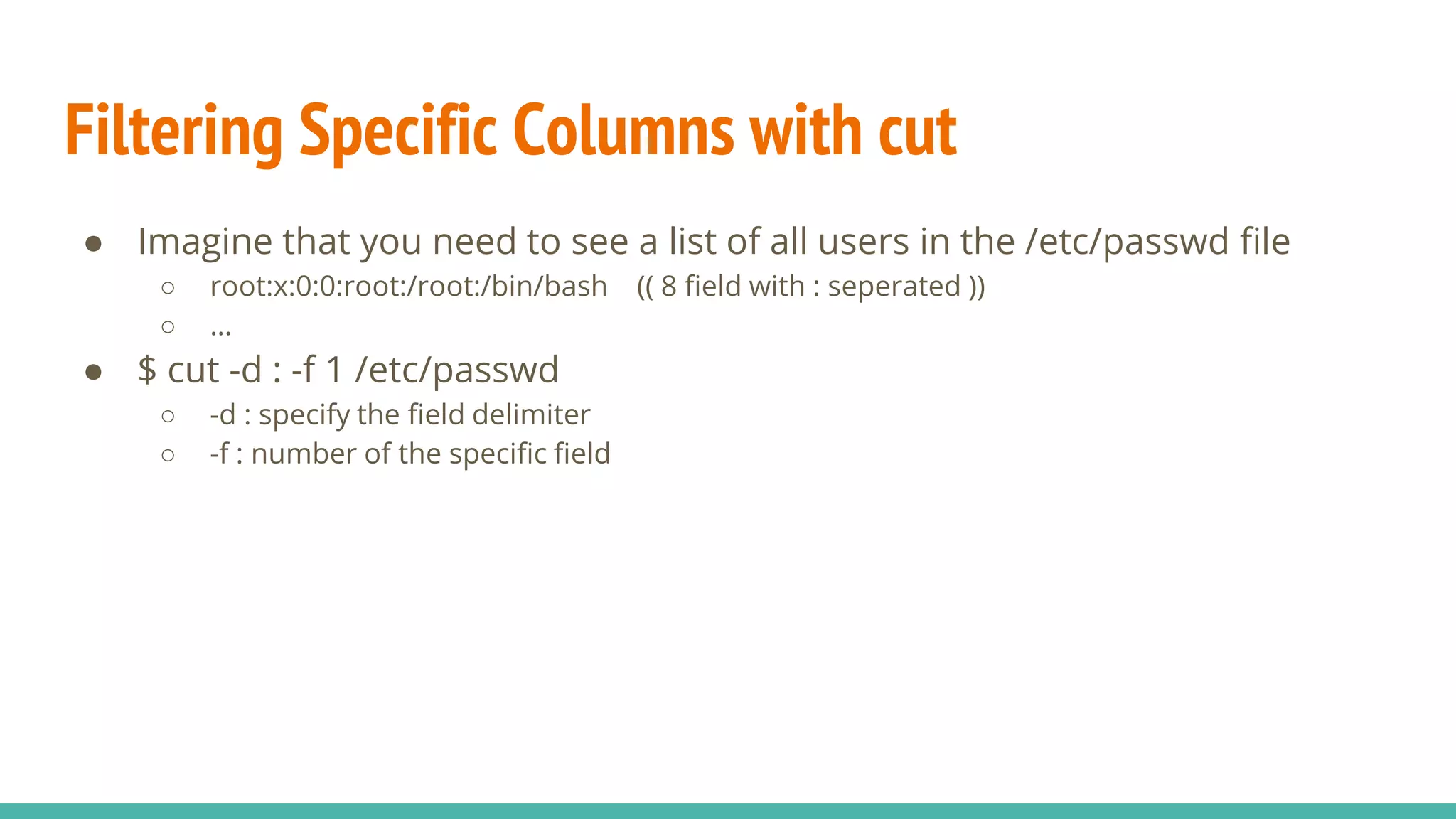 Filtering Specific Columns with cut
● Imagine that you need to see a list of all users in the /etc/passwd file
○ root:x:0:0:root:/root:/bin/bash (( 8 field with : seperated ))
○ …
● $ cut -d : -f 1 /etc/passwd
○ -d : specify the field delimiter
○ -f : number of the specific field
 
