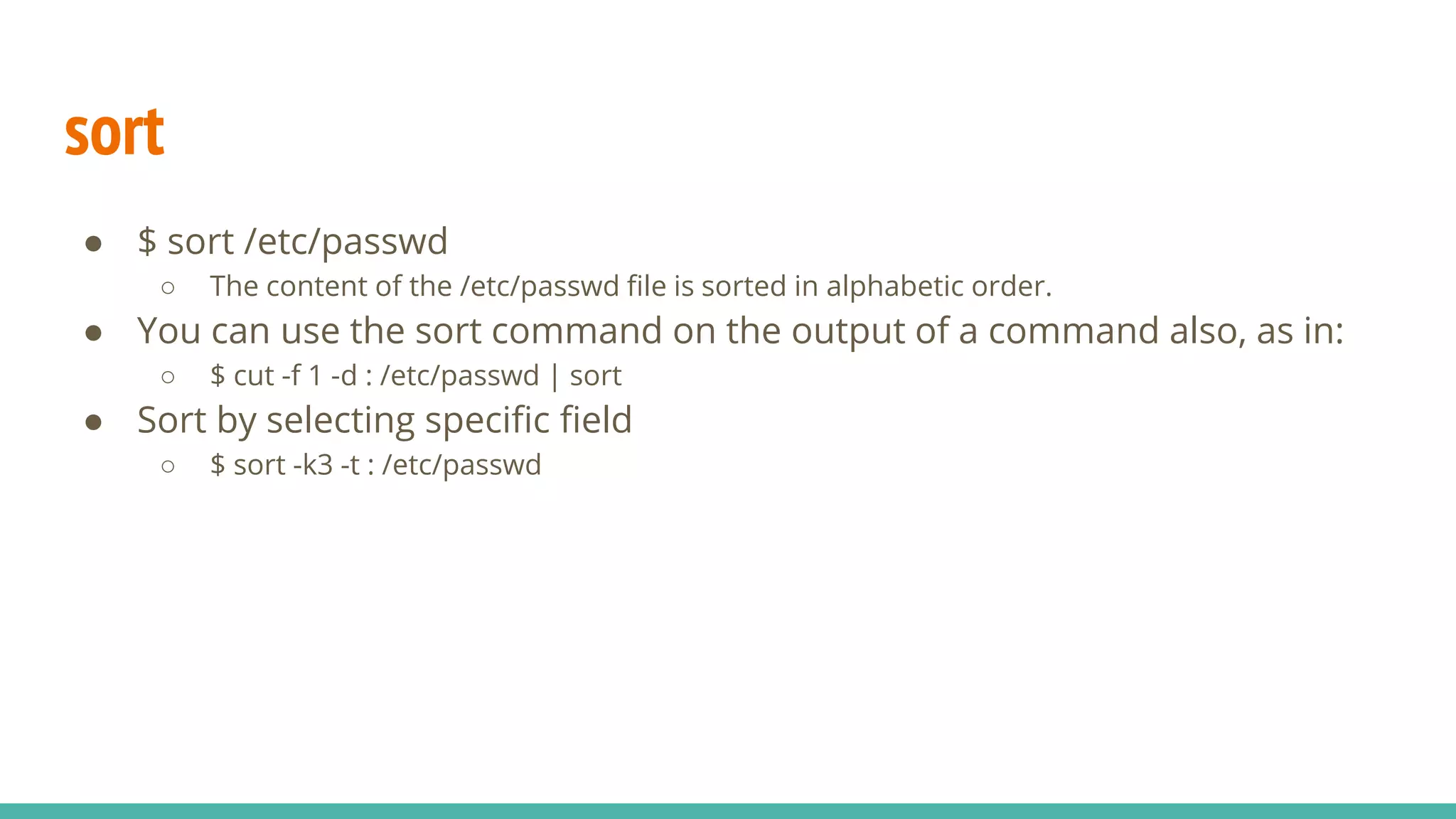 sort
● $ sort /etc/passwd
○ The content of the /etc/passwd file is sorted in alphabetic order.
● You can use the sort command on the output of a command also, as in:
○ $ cut -f 1 -d : /etc/passwd | sort
● Sort by selecting specific field
○ $ sort -k3 -t : /etc/passwd
 