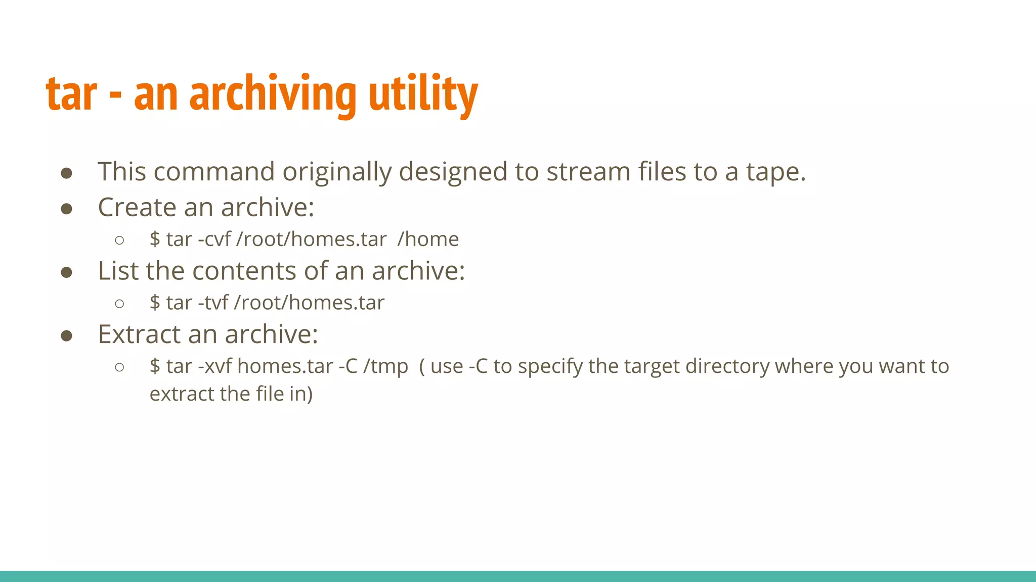 tar - an archiving utility
● This command originally designed to stream files to a tape.
● Create an archive:
○ $ tar -cvf /root/homes.tar /home
● List the contents of an archive:
○ $ tar -tvf /root/homes.tar
● Extract an archive:
○ $ tar -xvf homes.tar -C /tmp ( use -C to specify the target directory where you want to
extract the file in)
 