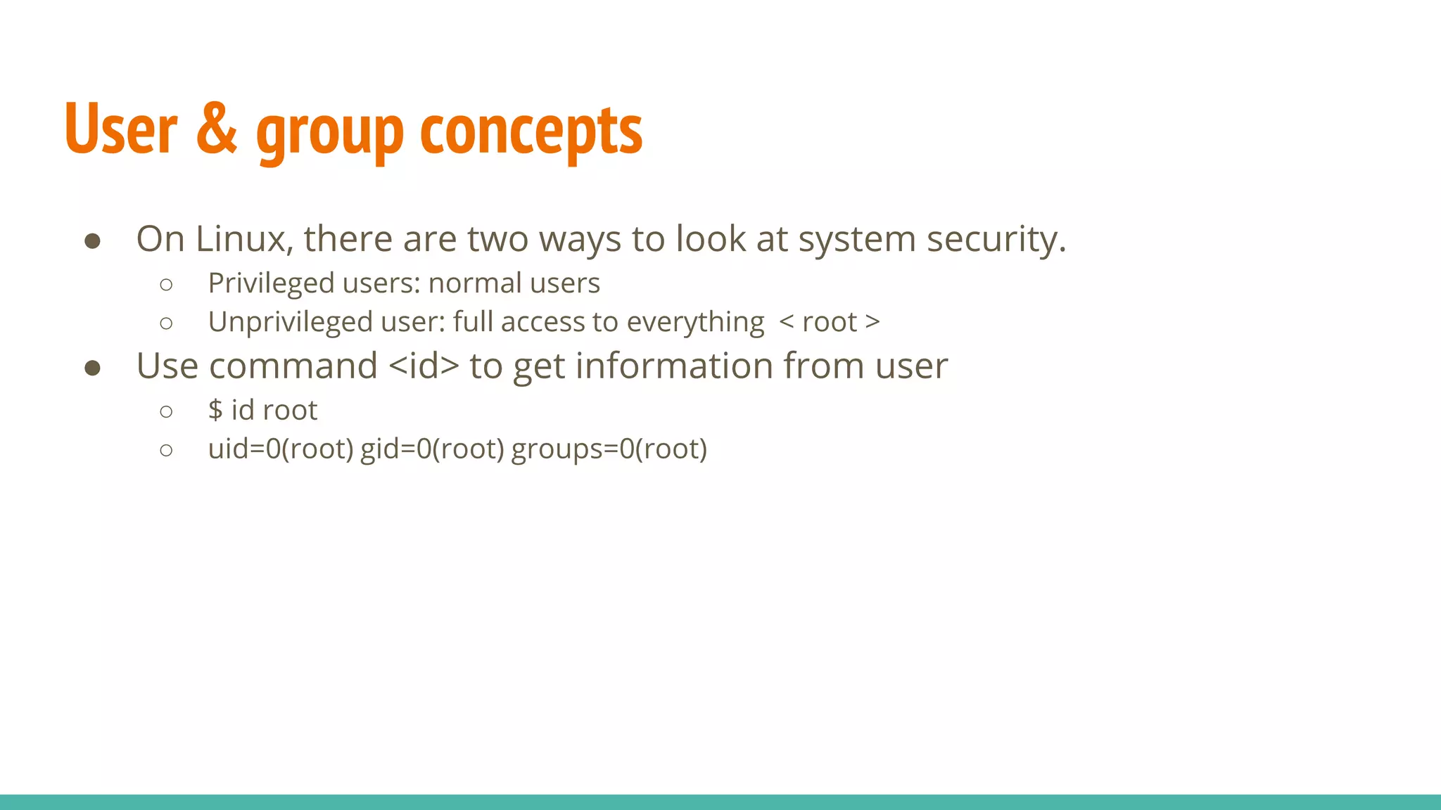 User & group concepts
● On Linux, there are two ways to look at system security.
○ Privileged users: normal users
○ Unprivileged user: full access to everything < root >
● Use command <id> to get information from user
○ $ id root
○ uid=0(root) gid=0(root) groups=0(root)
 