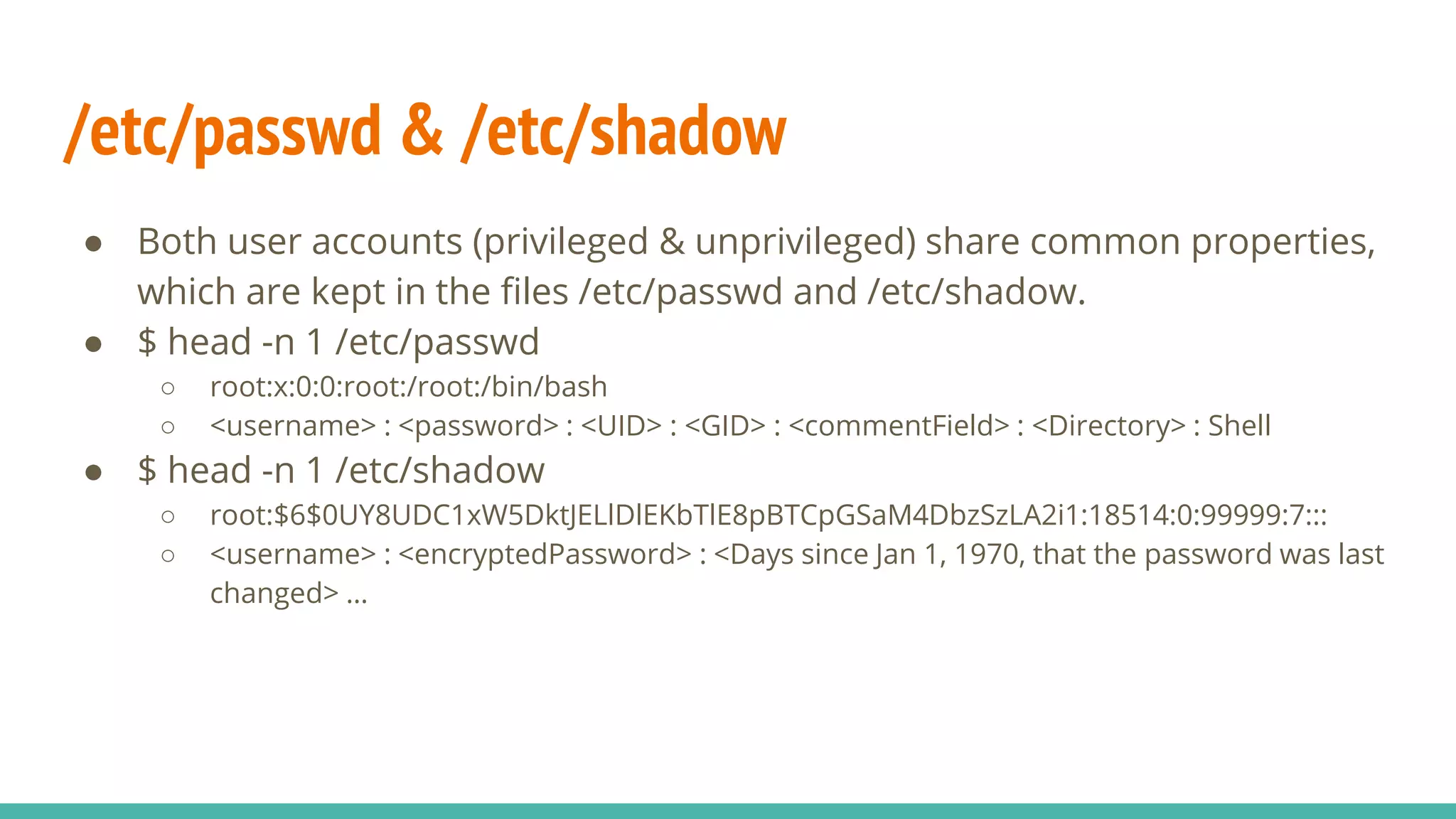 /etc/passwd & /etc/shadow
● Both user accounts (privileged & unprivileged) share common properties,
which are kept in the files /etc/passwd and /etc/shadow.
● $ head -n 1 /etc/passwd
○ root:x:0:0:root:/root:/bin/bash
○ <username> : <password> : <UID> : <GID> : <commentField> : <Directory> : Shell
● $ head -n 1 /etc/shadow
○ root:$6$0UY8UDC1xW5DktJELlDlEKbTlE8pBTCpGSaM4DbzSzLA2i1:18514:0:99999:7:::
○ <username> : <encryptedPassword> : <Days since Jan 1, 1970, that the password was last
changed> …
 