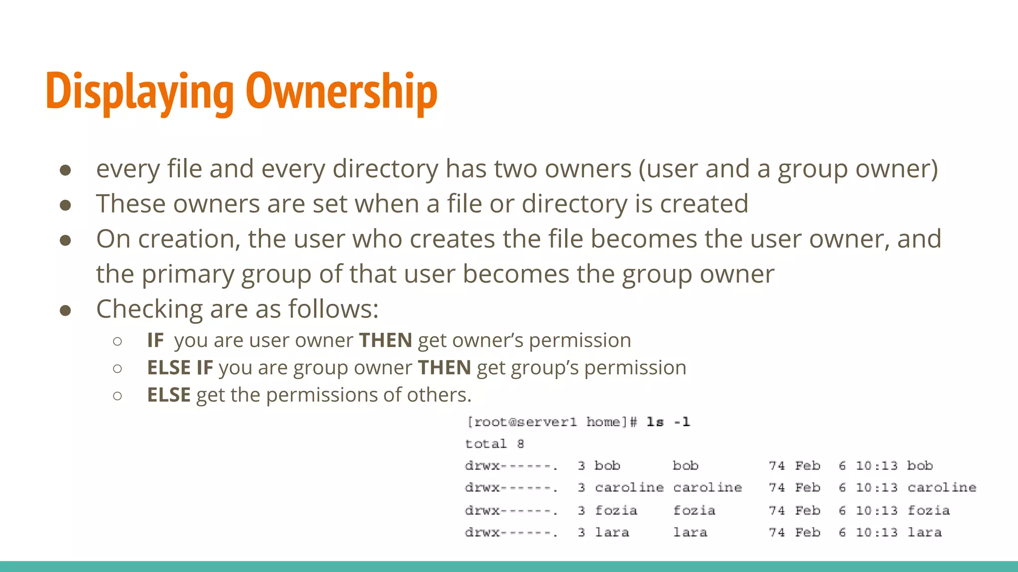 Displaying Ownership
● every file and every directory has two owners (user and a group owner)
● These owners are set when a file or directory is created
● On creation, the user who creates the file becomes the user owner, and
the primary group of that user becomes the group owner
● Checking are as follows:
○ IF you are user owner THEN get owner’s permission
○ ELSE IF you are group owner THEN get group’s permission
○ ELSE get the permissions of others.
 