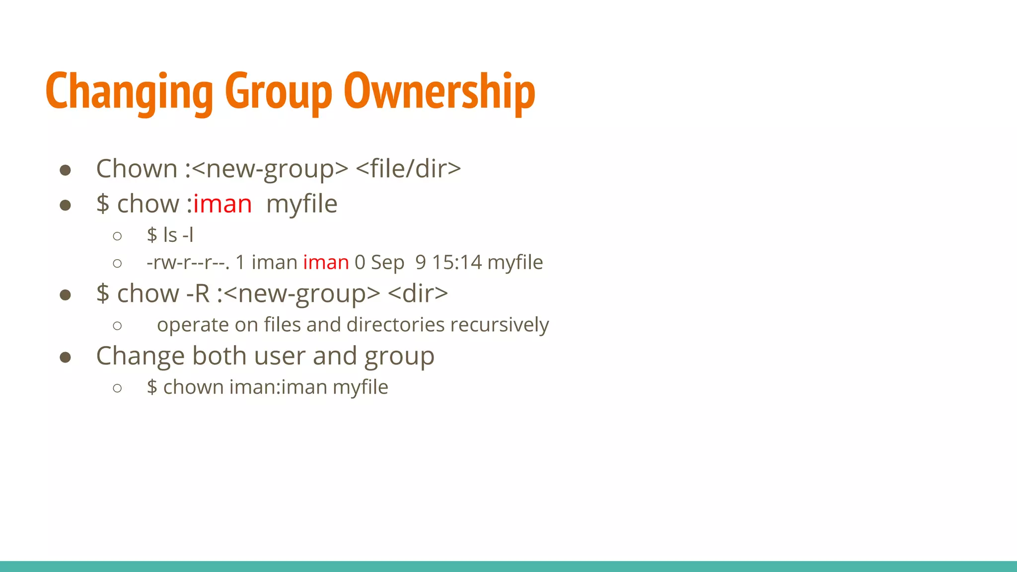 Changing Group Ownership
● Chown :<new-group> <file/dir>
● $ chow :iman myfile
○ $ ls -l
○ -rw-r--r--. 1 iman iman 0 Sep 9 15:14 myfile
● $ chow -R :<new-group> <dir>
○ operate on files and directories recursively
● Change both user and group
○ $ chown iman:iman myfile
 