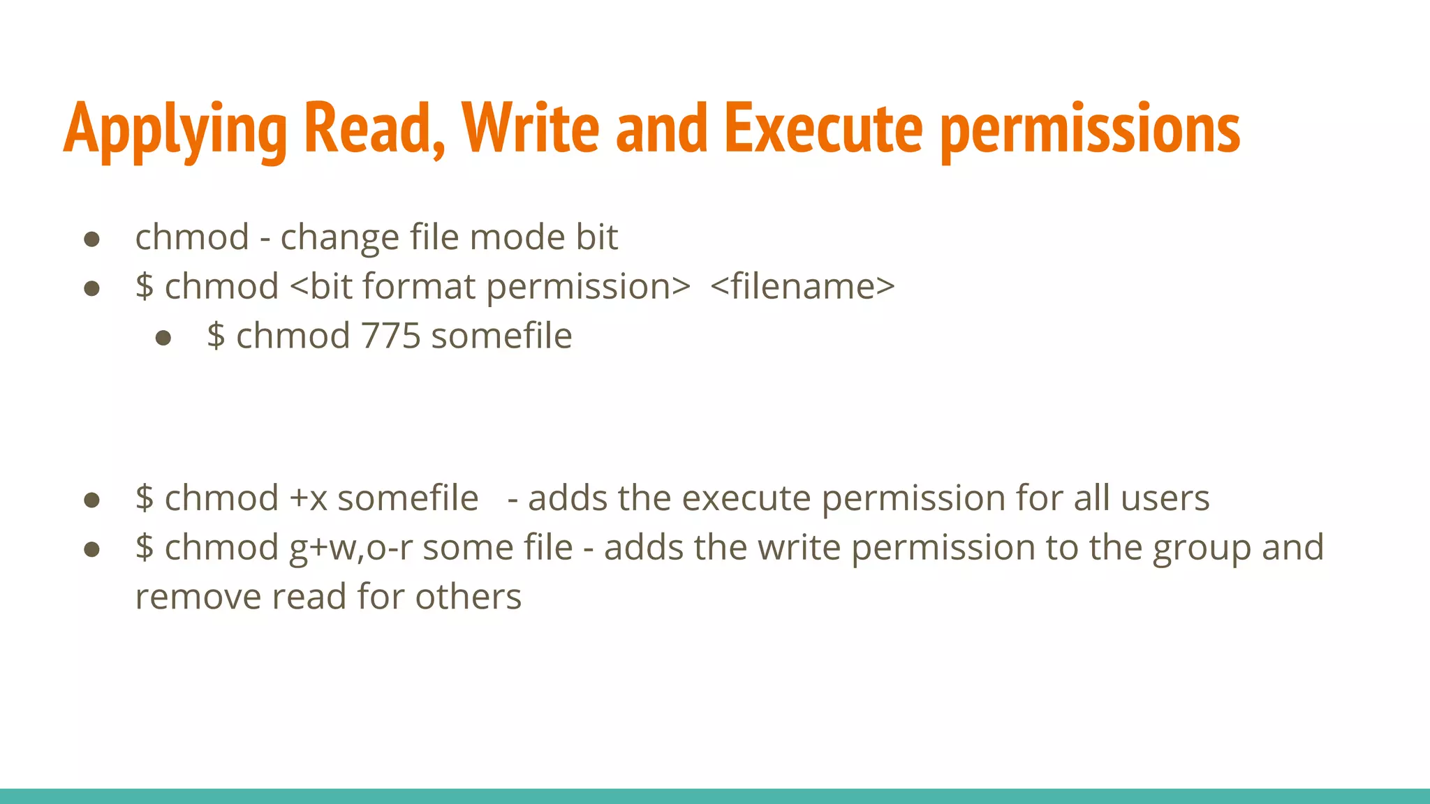 Applying Read, Write and Execute permissions
● chmod - change file mode bit
● $ chmod <bit format permission> <filename>
● $ chmod 775 somefile
● $ chmod +x somefile - adds the execute permission for all users
● $ chmod g+w,o-r some file - adds the write permission to the group and
remove read for others
 