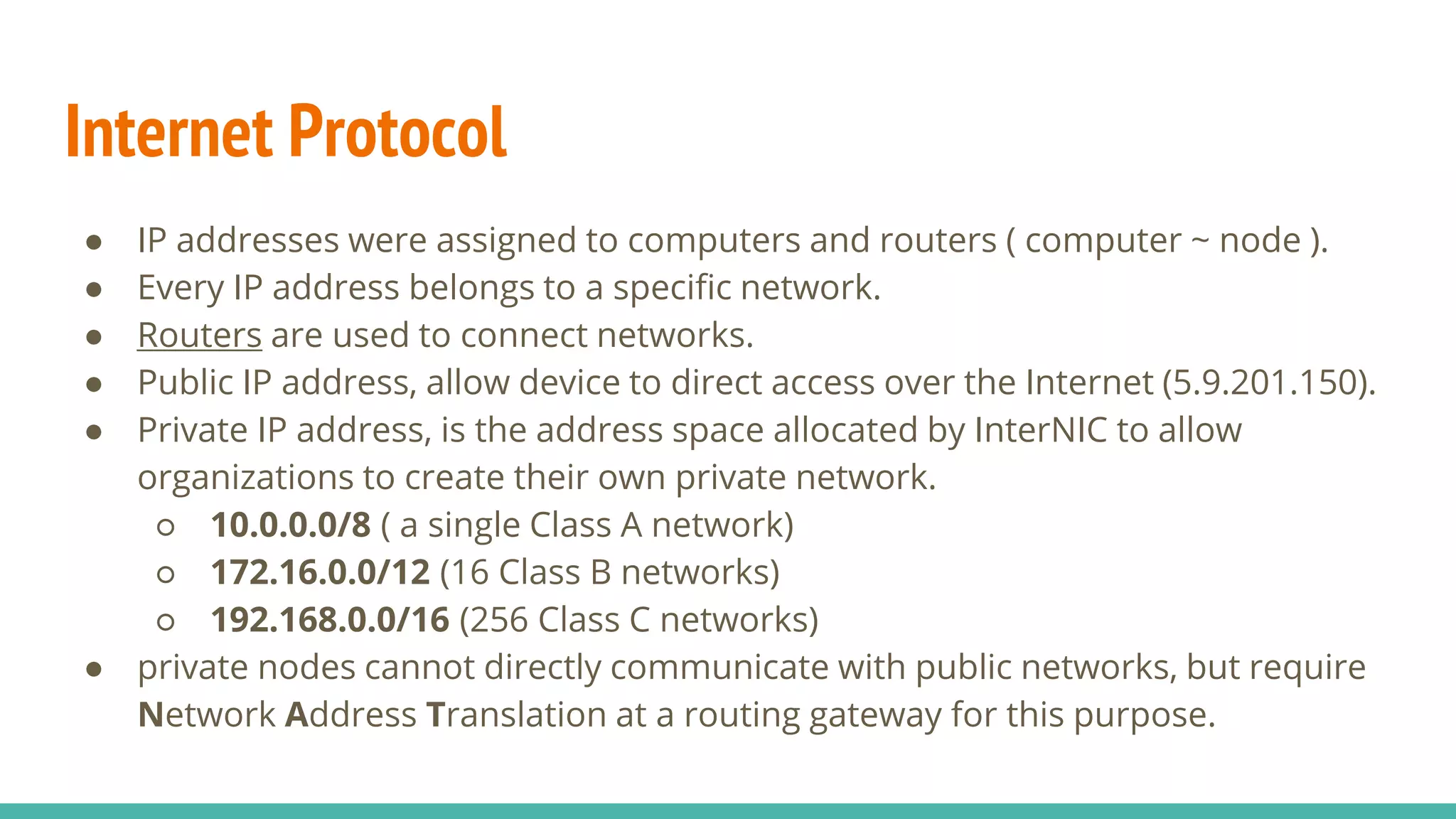 Internet Protocol
● IP addresses were assigned to computers and routers ( computer ~ node ).
● Every IP address belongs to a specific network.
● Routers are used to connect networks.
● Public IP address, allow device to direct access over the Internet (5.9.201.150).
● Private IP address, is the address space allocated by InterNIC to allow
organizations to create their own private network.
○ 10.0.0.0/8 ( a single Class A network)
○ 172.16.0.0/12 (16 Class B networks)
○ 192.168.0.0/16 (256 Class C networks)
● private nodes cannot directly communicate with public networks, but require
Network Address Translation at a routing gateway for this purpose.
 