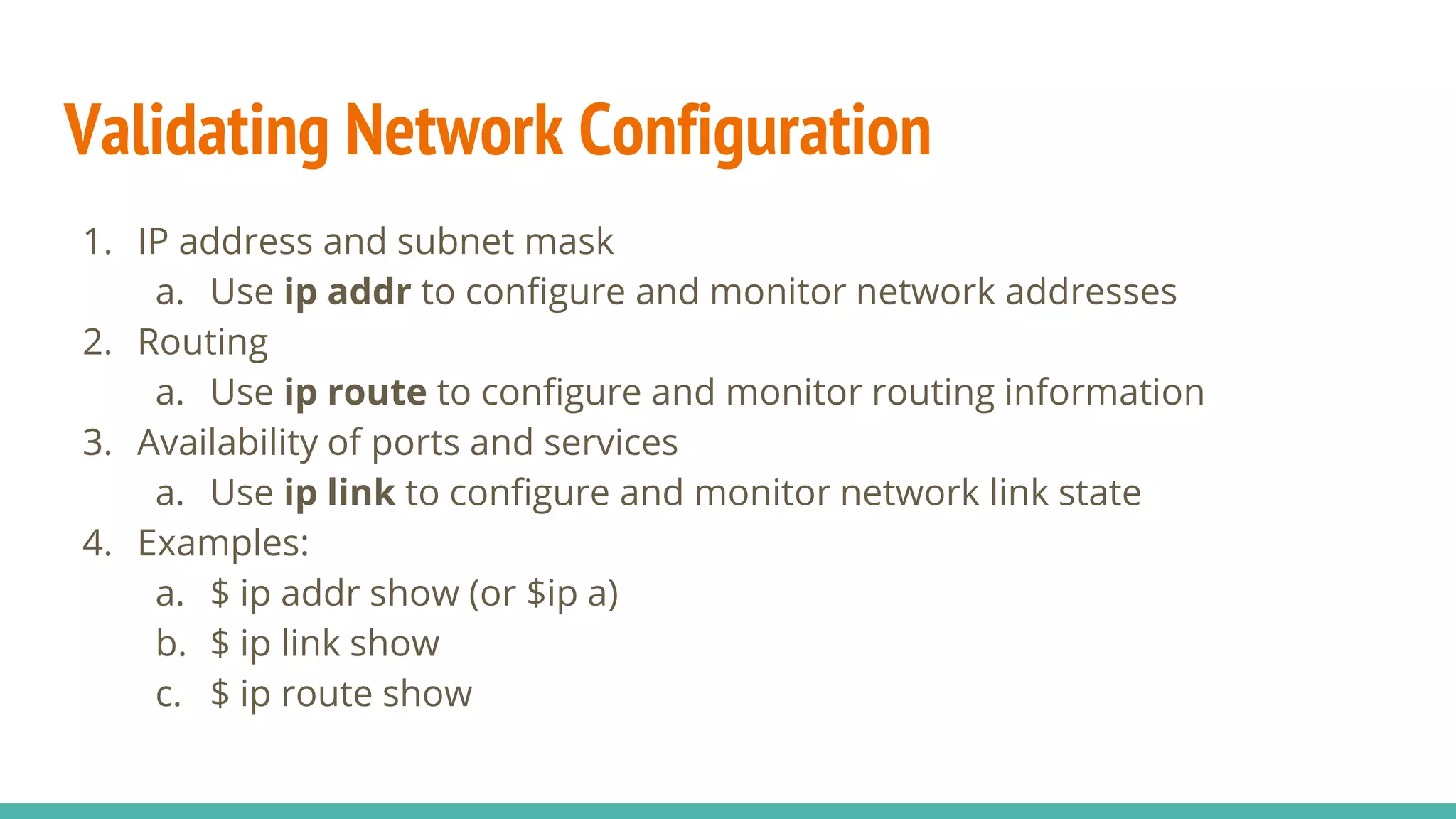 Validating Network Configuration
1. IP address and subnet mask
a. Use ip addr to configure and monitor network addresses
2. Routing
a. Use ip route to configure and monitor routing information
3. Availability of ports and services
a. Use ip link to configure and monitor network link state
4. Examples:
a. $ ip addr show (or $ip a)
b. $ ip link show
c. $ ip route show
 