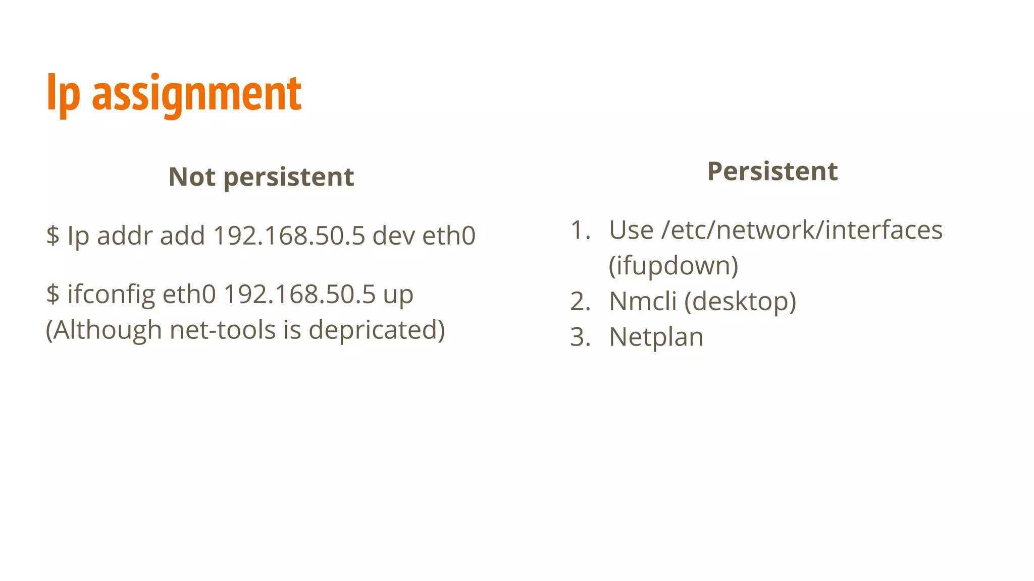 Ip assignment
Not persistent
$ Ip addr add 192.168.50.5 dev eth0
$ ifconfig eth0 192.168.50.5 up
(Although net-tools is depricated)
Persistent
1. Use /etc/network/interfaces
(ifupdown)
2. Nmcli (desktop)
3. Netplan
 